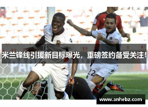 米兰锋线引援新目标曝光，重磅签约备受关注！