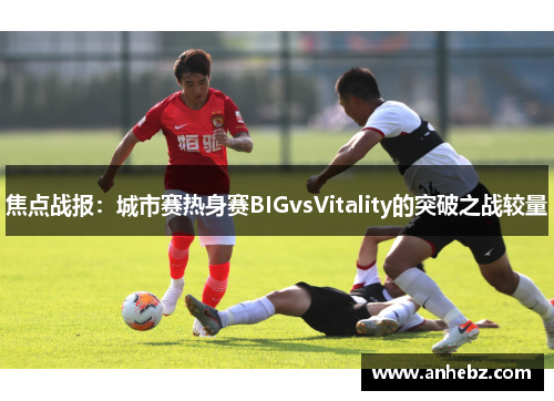 焦点战报：城市赛热身赛BIGvsVitality的突破之战较量