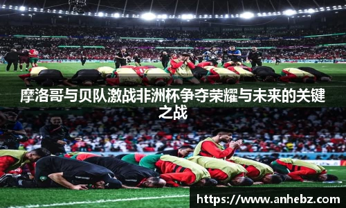摩洛哥与贝队激战非洲杯争夺荣耀与未来的关键之战